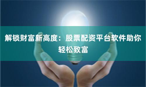 解锁财富新高度：股票配资平台软件助你轻松致富