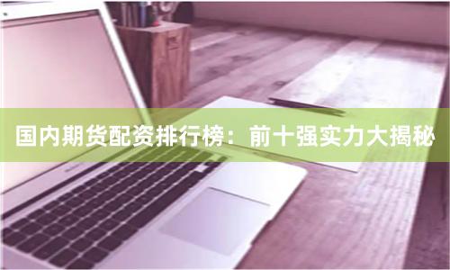 国内期货配资排行榜：前十强实力大揭秘